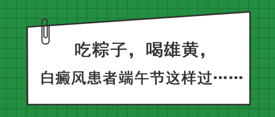 白癜风医生王家怀：吃粽子，喝雄黄，白癜风患者端午节这样过……